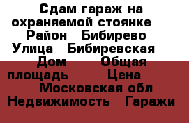 Сдам гараж на охраняемой стоянке.  › Район ­ Бибирево › Улица ­ Бибиревская  › Дом ­ 6 › Общая площадь ­ 18 › Цена ­ 4 000 - Московская обл. Недвижимость » Гаражи   
